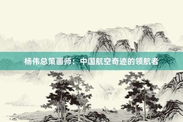 杨伟总策画师：中国航空奇迹的领航者