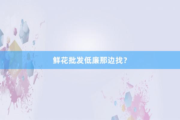 鲜花批发低廉那边找？