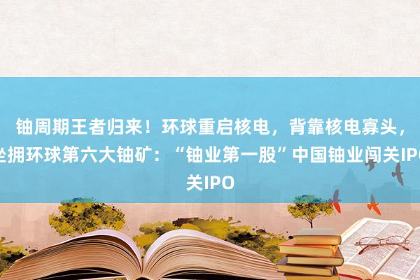 铀周期王者归来！环球重启核电，背靠核电寡头，坐拥环球第六大铀矿：“铀业第一股”中国铀业闯关IPO